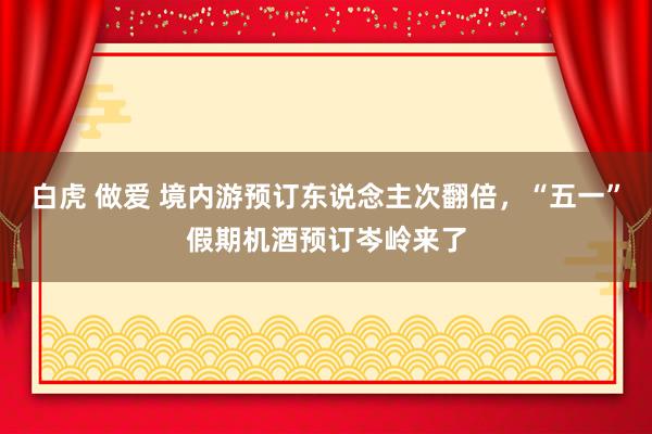 白虎 做爱 境内游预订东说念主次翻倍，“五一”假期机酒预订岑岭来了