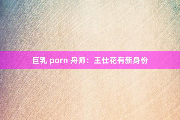 巨乳 porn 舟师：王仕花有新身份