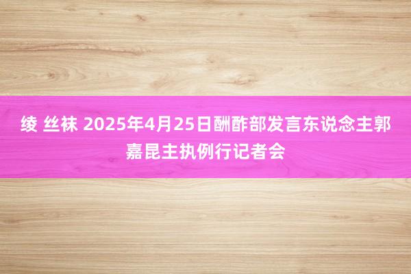 绫 丝袜 2025年4月25日酬酢部发言东说念主郭嘉昆主执例行记者会