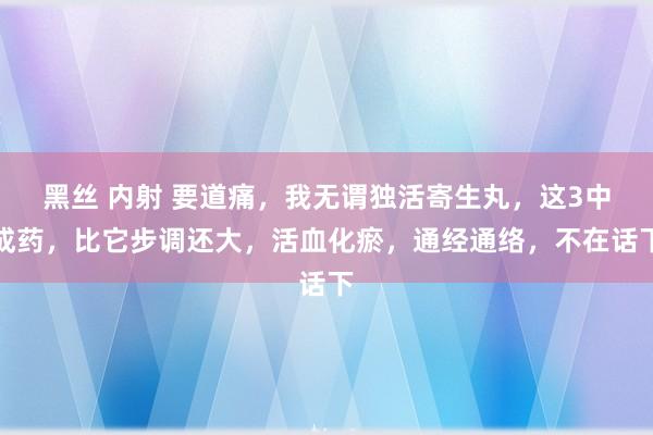 黑丝 内射 要道痛，我无谓独活寄生丸，这3中成药，比它步调还大，活血化瘀，通经通络，不在话下