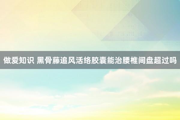 做爱知识 黑骨藤追风活络胶囊能治腰椎间盘超过吗