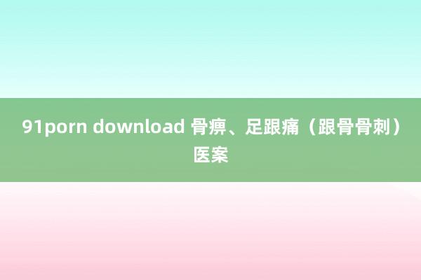 91porn download 骨痹、足跟痛（跟骨骨刺）医案