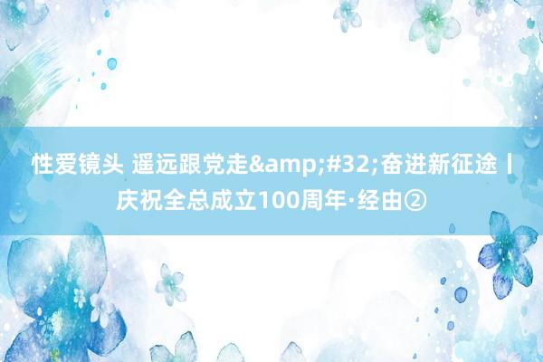 性爱镜头 遥远跟党走&#32;奋进新征途丨庆祝全总成立100周年·经由②