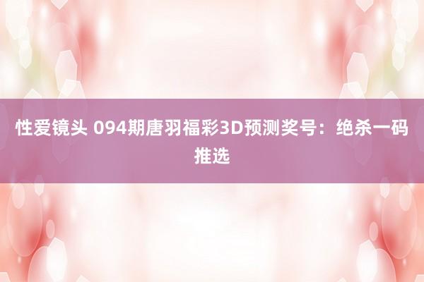 性爱镜头 094期唐羽福彩3D预测奖号：绝杀一码推选