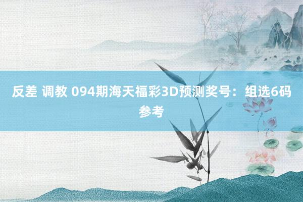 反差 调教 094期海天福彩3D预测奖号：组选6码参考